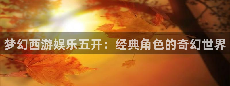 美狮贵宾会账号注册入口：梦幻西游娱乐五开：经典角色的奇幻世界