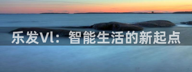 美狮贵宾会注册官网入口：乐发∨l：智能生活的新起点